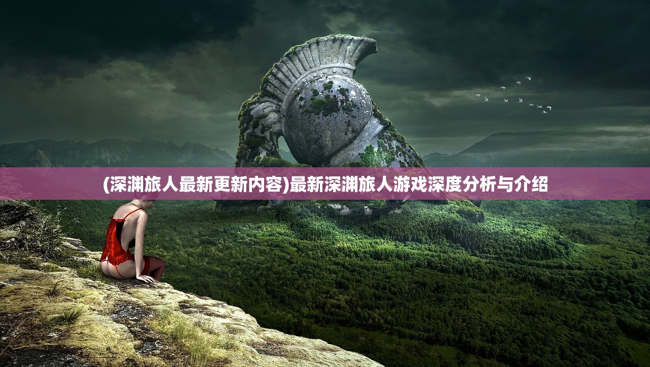 (深渊旅人最新更新内容)最新深渊旅人游戏深度分析与介绍