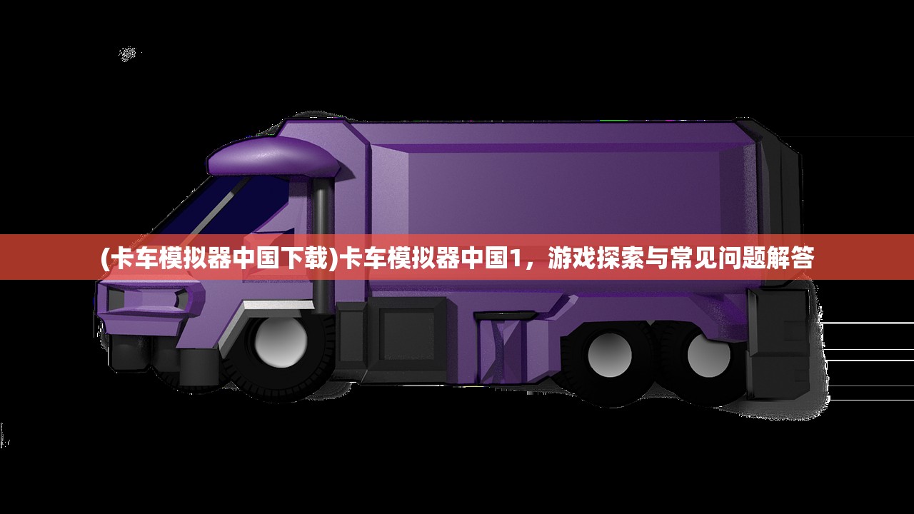(卡车模拟器中国下载)卡车模拟器中国1，游戏探索与常见问题解答