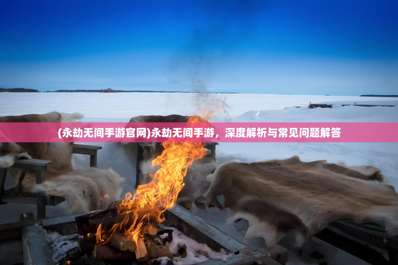 (永劫无间手游官网)永劫无间手游，深度解析与常见问题解答