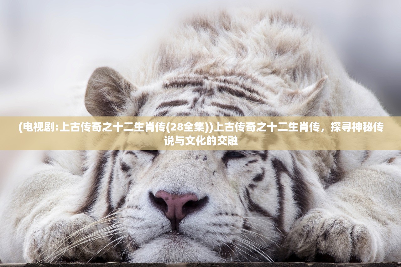(电视剧:上古传奇之十二生肖传(28全集))上古传奇之十二生肖传，探寻神秘传说与文化的交融