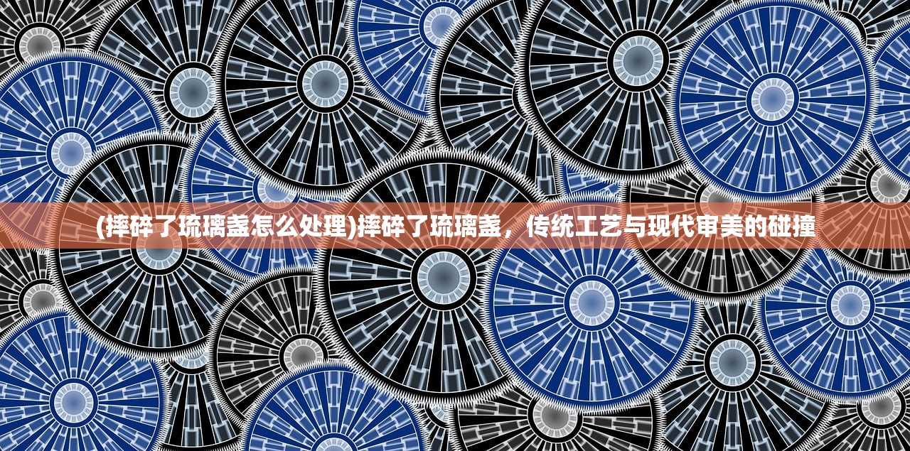 (摔碎了琉璃盏怎么处理)摔碎了琉璃盏，传统工艺与现代审美的碰撞
