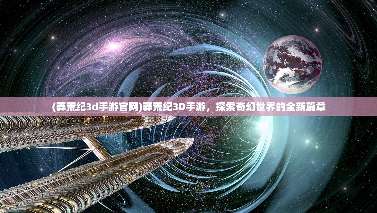 (莽荒纪3d手游官网)莽荒纪3D手游，探索奇幻世界的全新篇章