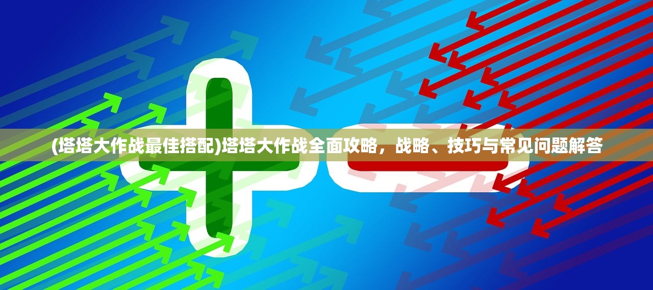 (塔塔大作战最佳搭配)塔塔大作战全面攻略，战略、技巧与常见问题解答