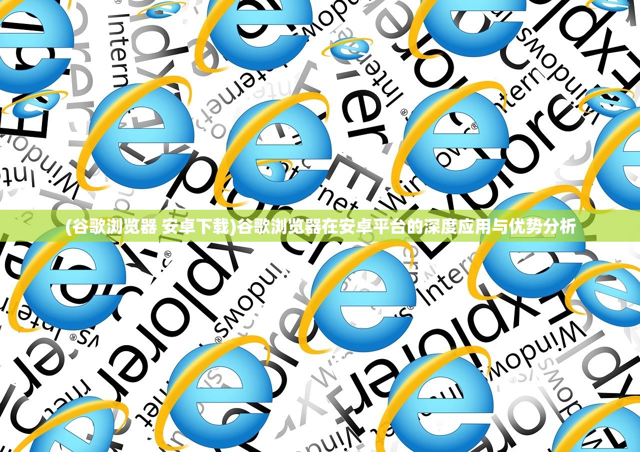 (谷歌浏览器 安卓下载)谷歌浏览器在安卓平台的深度应用与优势分析