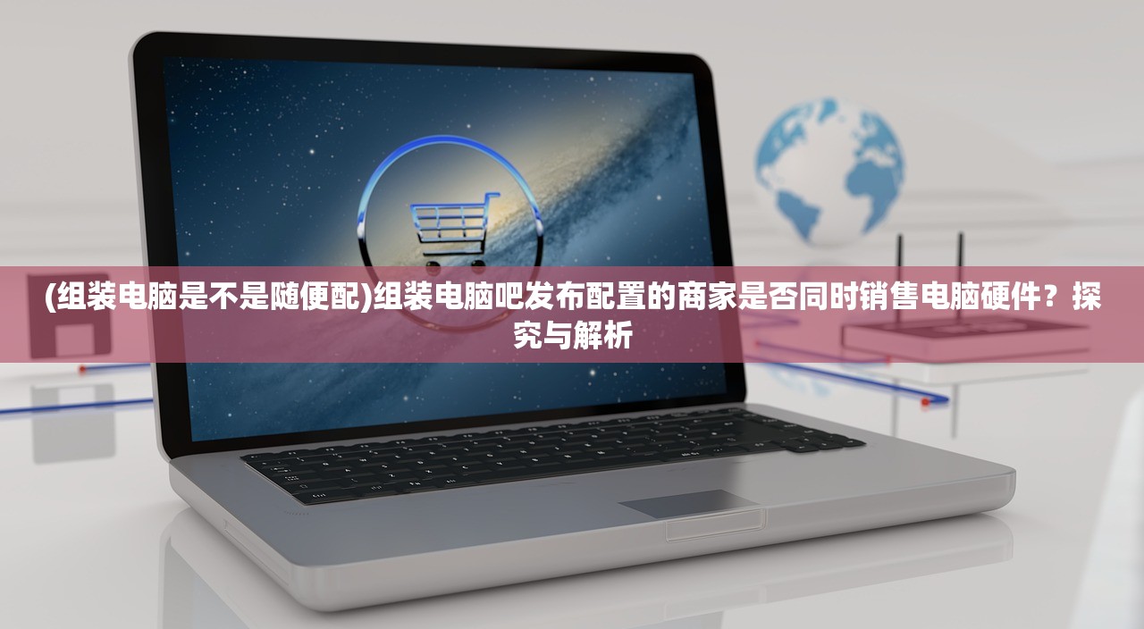 (组装电脑是不是随便配)组装电脑吧发布配置的商家是否同时销售电脑硬件？探究与解析