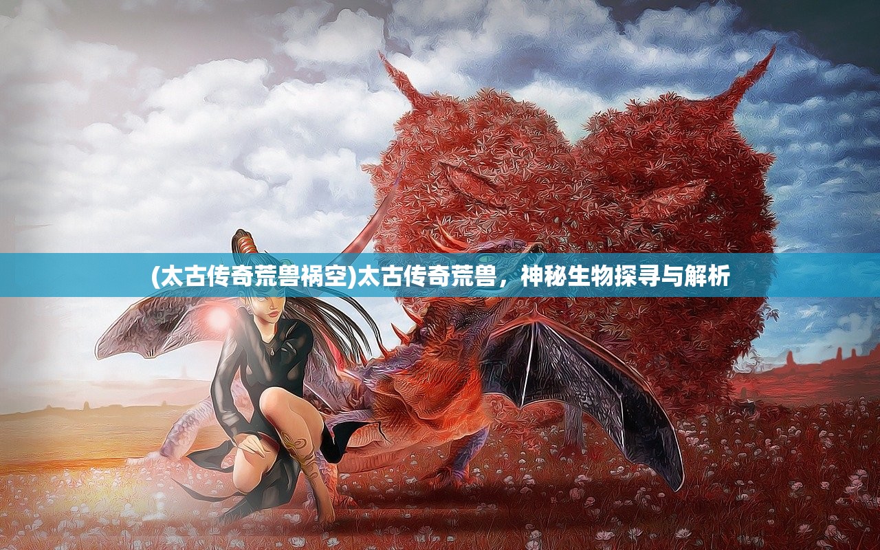 (太古传奇荒兽祸空)太古传奇荒兽，神秘生物探寻与解析