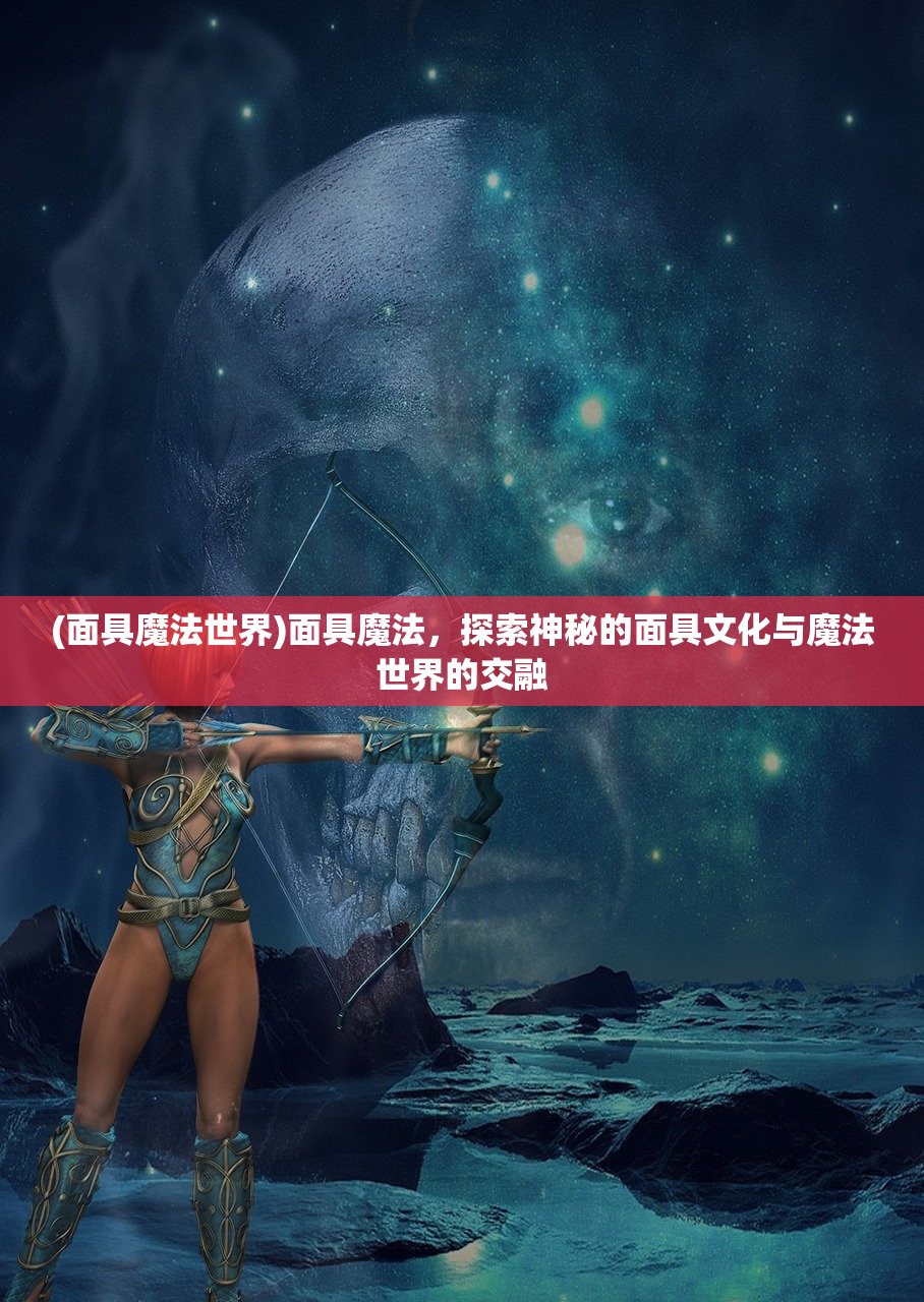 (面具魔法世界)面具魔法，探索神秘的面具文化与魔法世界的交融
