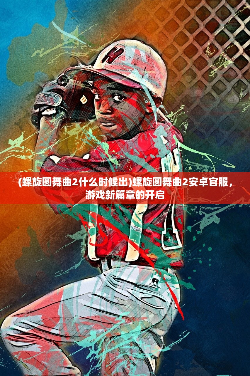 (螺旋圆舞曲2什么时候出)螺旋圆舞曲2安卓官服，游戏新篇章的开启