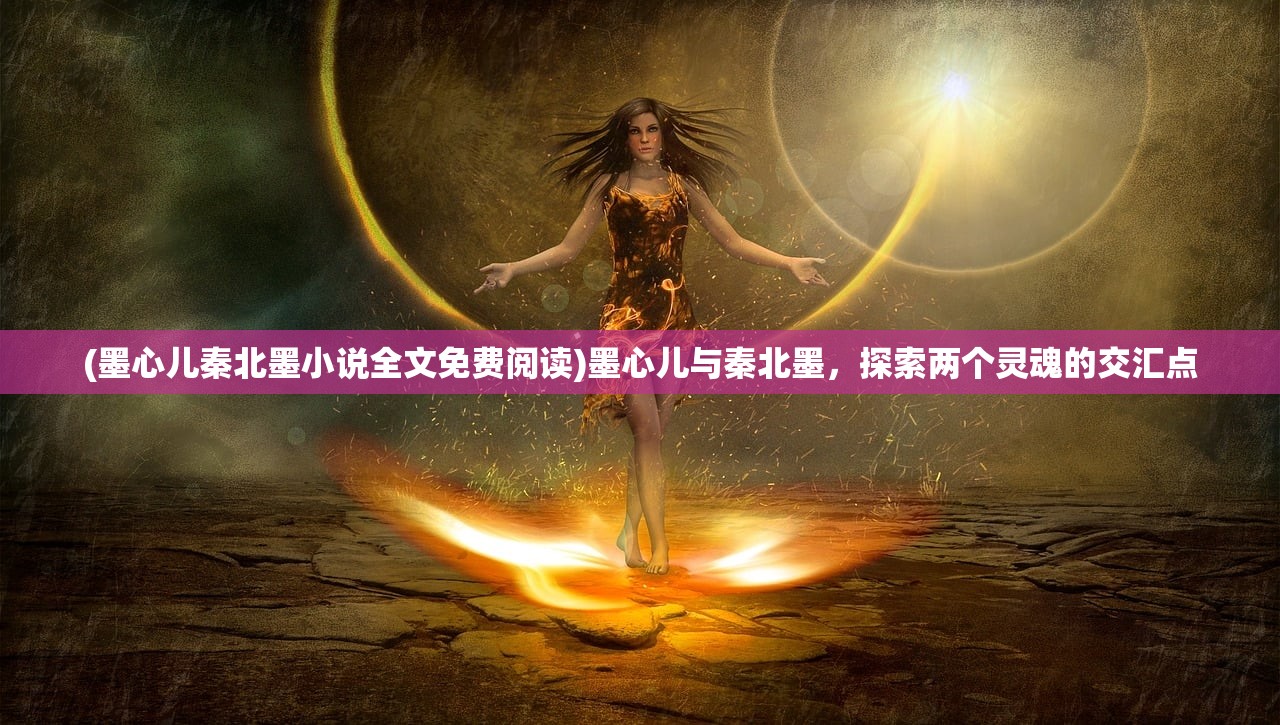 (墨心儿秦北墨小说全文免费阅读)墨心儿与秦北墨，探索两个灵魂的交汇点