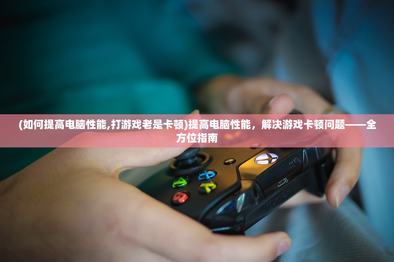 (如何提高电脑性能,打游戏老是卡顿)提高电脑性能，解决游戏卡顿问题——全方位指南